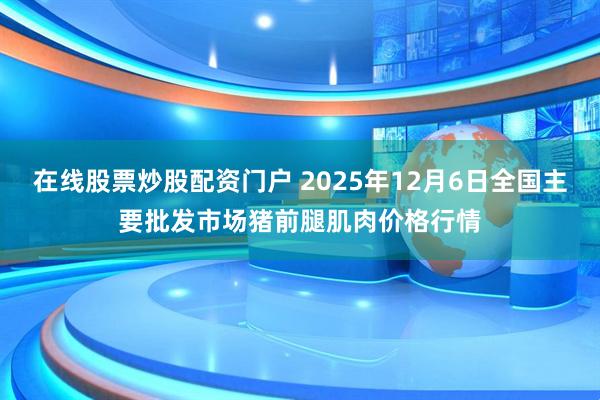 在线股票炒股配资门户 2025年12月6日全国主要批发市场猪前腿肌肉价格行情
