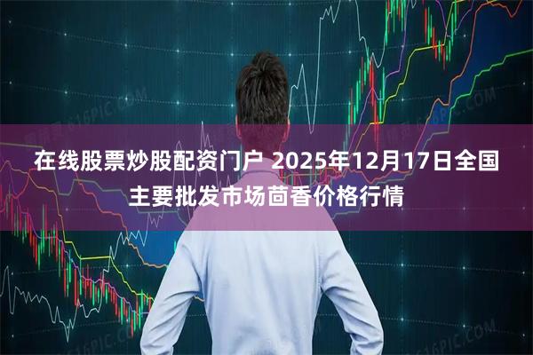 在线股票炒股配资门户 2025年12月17日全国主要批发市场茴香价格行情
