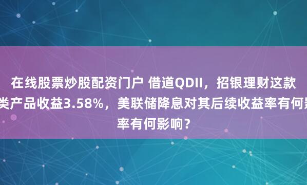 在线股票炒股配资门户 借道QDII，招银理财这款现金类产品收益3.58%，美联储降息对其后续收益率有何影响？