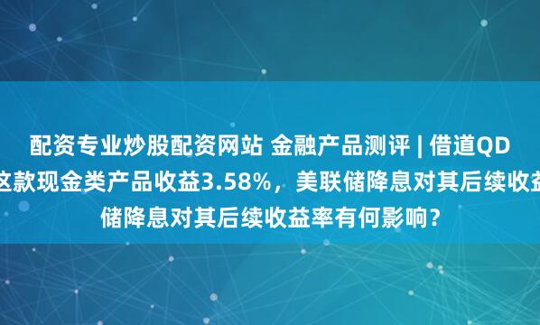 配资专业炒股配资网站 金融产品测评 | 借道QDII，招银理财这款现金类产品收益3.58%，美联储降息对其后续收益率有何影响？