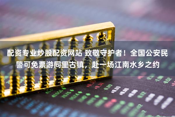 配资专业炒股配资网站 致敬守护者！全国公安民警可免票游同里古镇，赴一场江南水乡之约