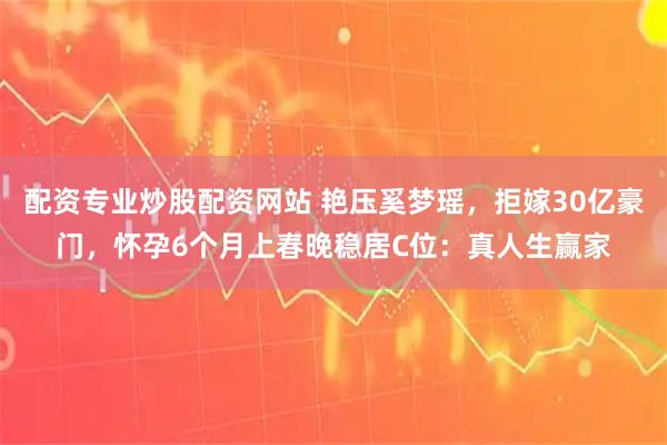 配资专业炒股配资网站 艳压奚梦瑶，拒嫁30亿豪门，怀孕6个月上春晚稳居C位：真人生赢家