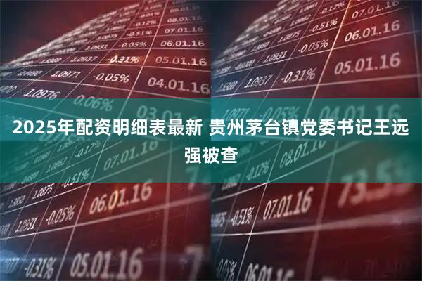 2025年配资明细表最新 贵州茅台镇党委书记王远强被查