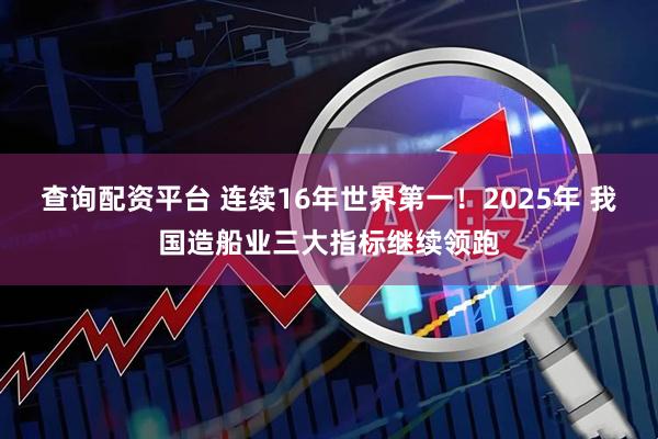 查询配资平台 连续16年世界第一！2025年 我国造船业三大指标继续领跑