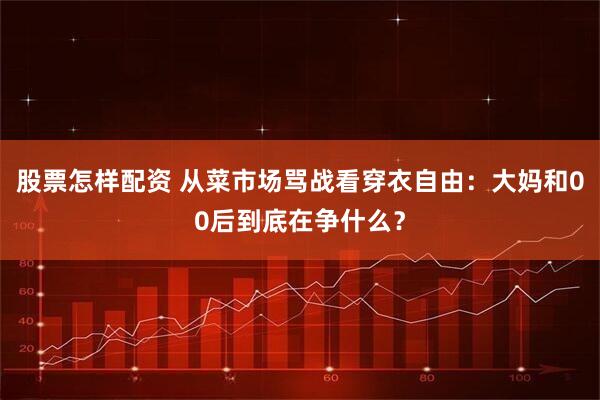 股票怎样配资 从菜市场骂战看穿衣自由：大妈和00后到底在争什么？