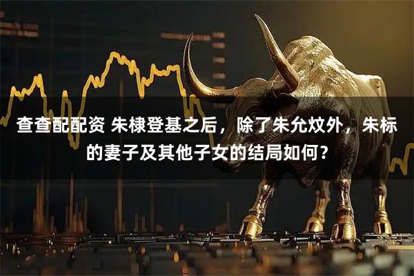 查查配配资 朱棣登基之后，除了朱允炆外，朱标的妻子及其他子女的结局如何？